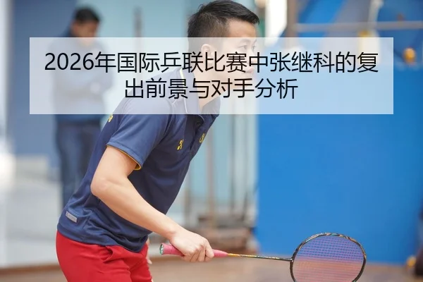 2026年国际乒联比赛中张继科的复出前景与对手分析